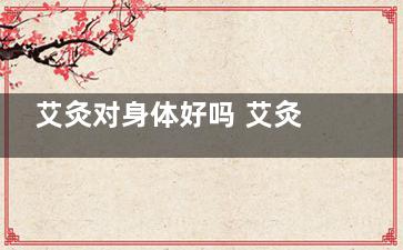 艾灸对身体好吗 艾灸有何禁忌(连续做艾灸对身体好吗)